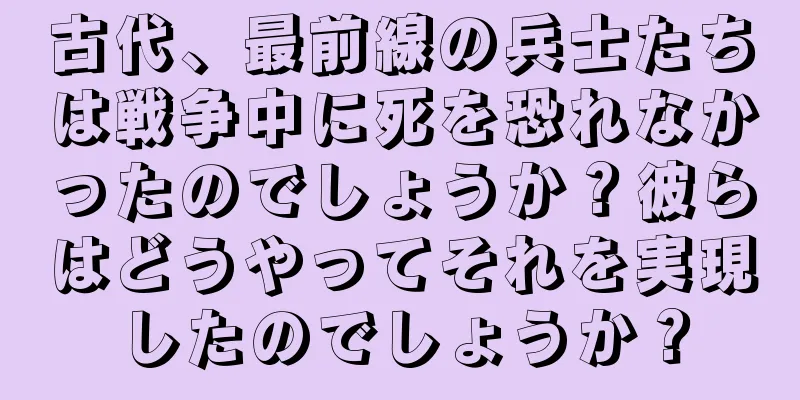 古代、最前線の兵士たちは戦争中に死を恐れなかったのでしょうか？彼らはどうやってそれを実現したのでしょうか？