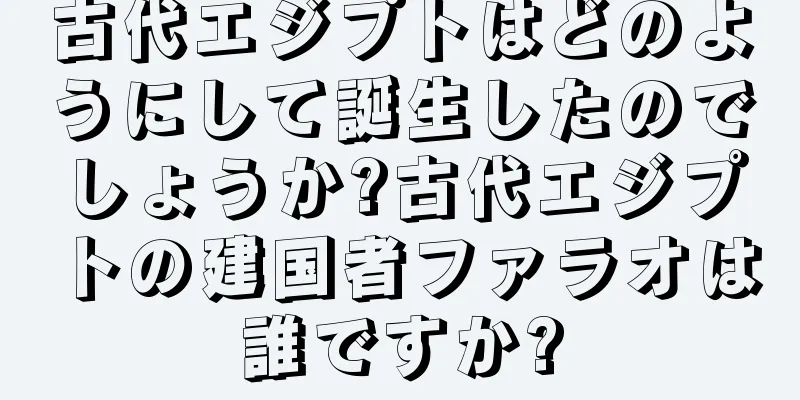古代エジプトはどのようにして誕生したのでしょうか?古代エジプトの建国者ファラオは誰ですか?