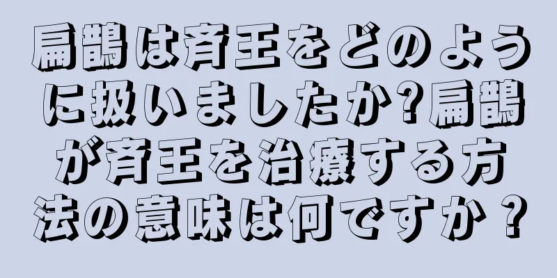 扁鵲は斉王をどのように扱いましたか?扁鵲が斉王を治療する方法の意味は何ですか？