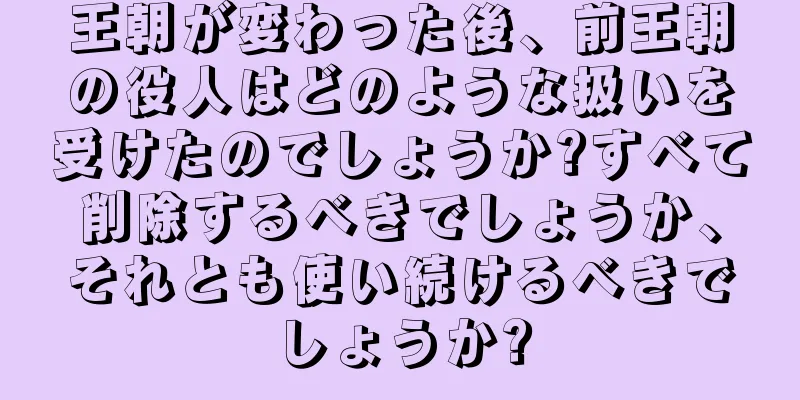 王朝が変わった後、前王朝の役人はどのような扱いを受けたのでしょうか?すべて削除するべきでしょうか、それとも使い続けるべきでしょうか?