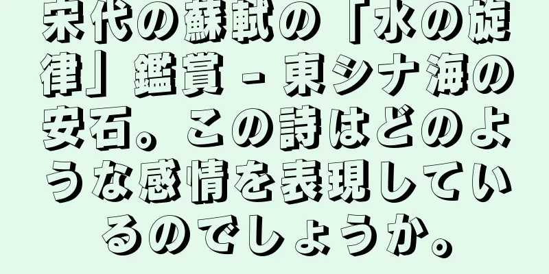 宋代の蘇軾の「水の旋律」鑑賞 - 東シナ海の安石。この詩はどのような感情を表現しているのでしょうか。
