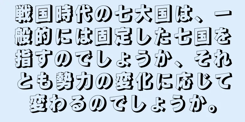 戦国時代の七大国は、一般的には固定した七国を指すのでしょうか、それとも勢力の変化に応じて変わるのでしょうか。