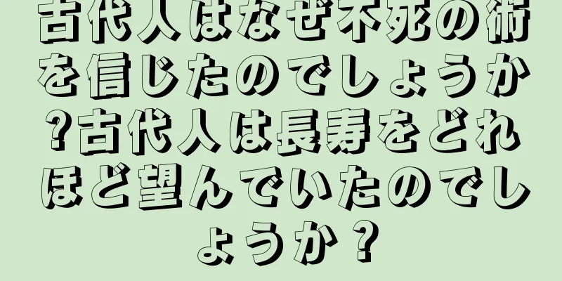 古代人はなぜ不死の術を信じたのでしょうか?古代人は長寿をどれほど望んでいたのでしょうか？