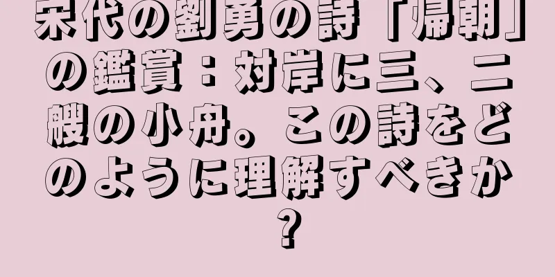 宋代の劉勇の詩「帰朝」の鑑賞：対岸に三、二艘の小舟。この詩をどのように理解すべきか？