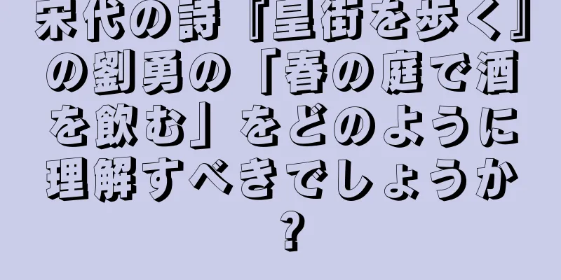 宋代の詩『皇街を歩く』の劉勇の「春の庭で酒を飲む」をどのように理解すべきでしょうか？