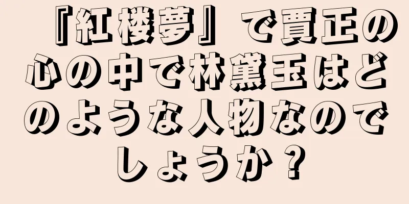 『紅楼夢』で賈正の心の中で林黛玉はどのような人物なのでしょうか？