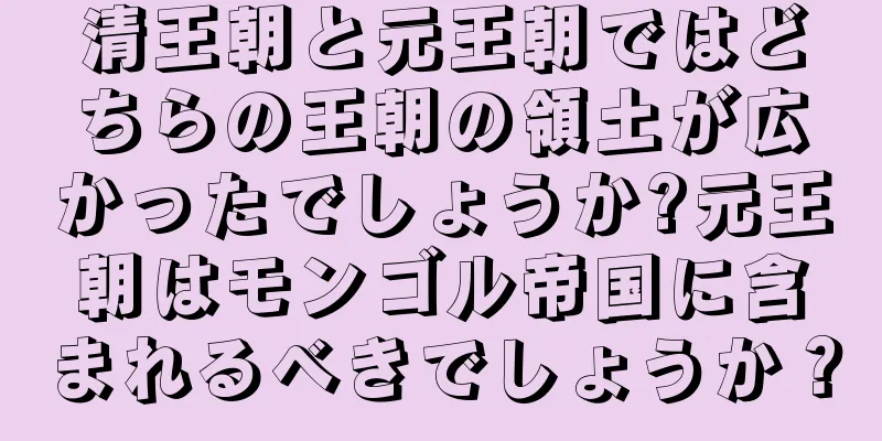 清王朝と元王朝ではどちらの王朝の領土が広かったでしょうか?元王朝はモンゴル帝国に含まれるべきでしょうか？