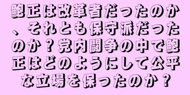 鮑正は改革者だったのか、それとも保守派だったのか？党内闘争の中で鮑正はどのようにして公平な立場を保ったのか？