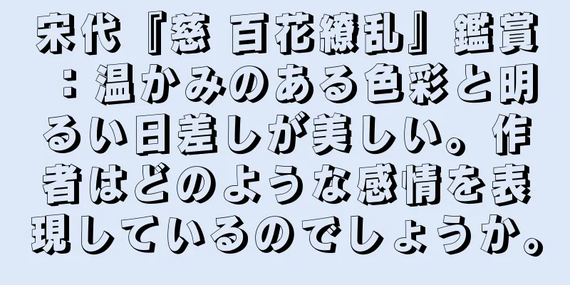 宋代『慈 百花繚乱』鑑賞：温かみのある色彩と明るい日差しが美しい。作者はどのような感情を表現しているのでしょうか。