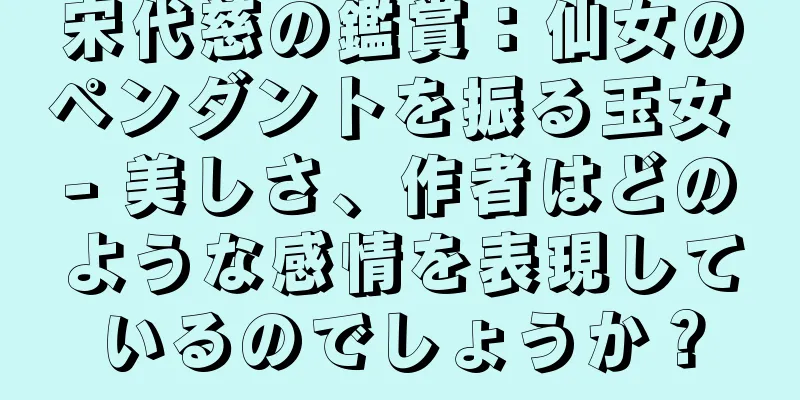 宋代慈の鑑賞：仙女のペンダントを振る玉女 - 美しさ、作者はどのような感情を表現しているのでしょうか？