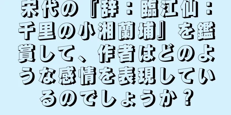 宋代の『辞：臨江仙：千里の小湘蘭埔』を鑑賞して、作者はどのような感情を表現しているのでしょうか？