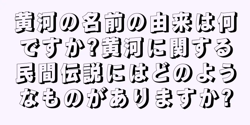 黄河の名前の由来は何ですか?黄河に関する民間伝説にはどのようなものがありますか?