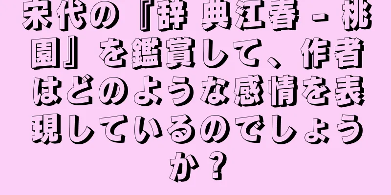 宋代の『辞 典江春 - 桃園』を鑑賞して、作者はどのような感情を表現しているのでしょうか？