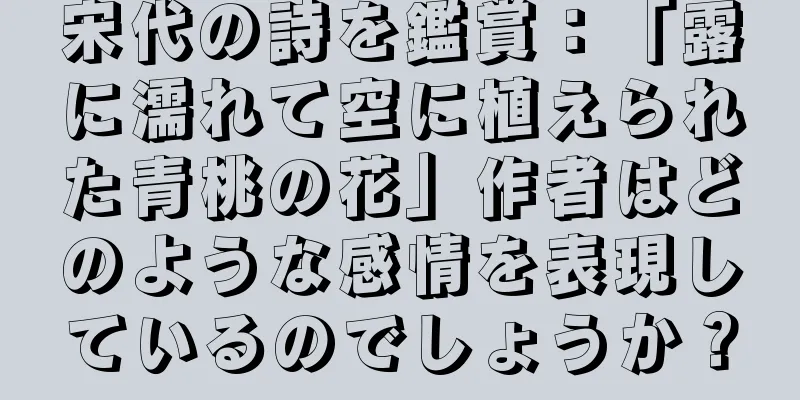 宋代の詩を鑑賞：「露に濡れて空に植えられた青桃の花」作者はどのような感情を表現しているのでしょうか？
