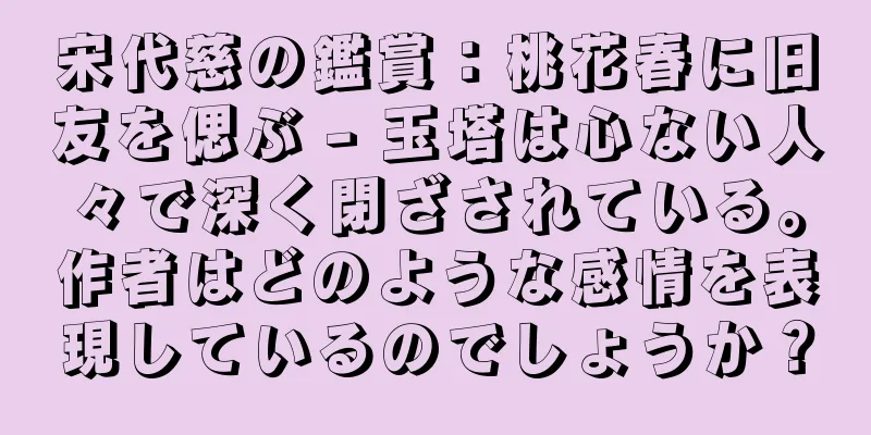 宋代慈の鑑賞：桃花春に旧友を偲ぶ - 玉塔は心ない人々で深く閉ざされている。作者はどのような感情を表現しているのでしょうか？