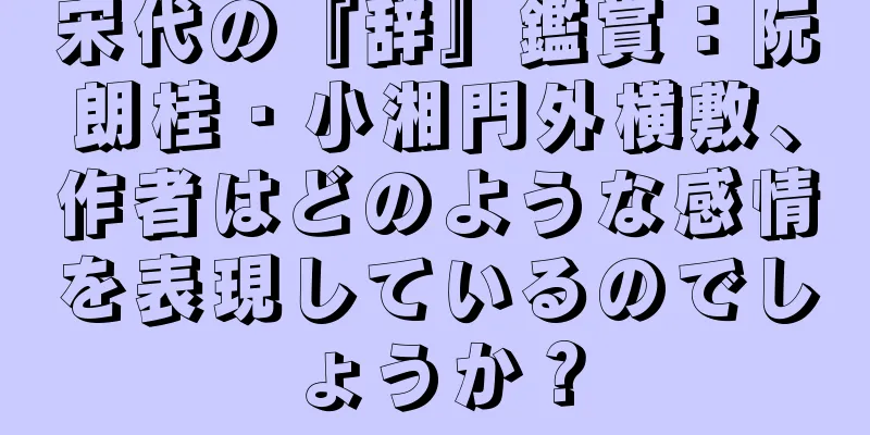 宋代の『辞』鑑賞：阮朗桂・小湘門外横敷、作者はどのような感情を表現しているのでしょうか？