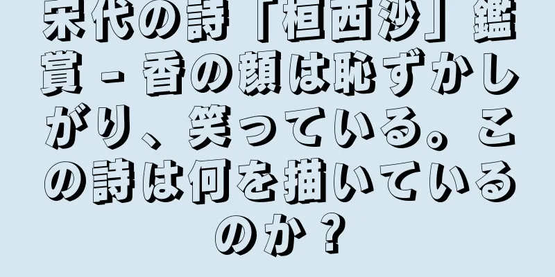宋代の詩「桓西沙」鑑賞 - 香の顔は恥ずかしがり、笑っている。この詩は何を描いているのか？