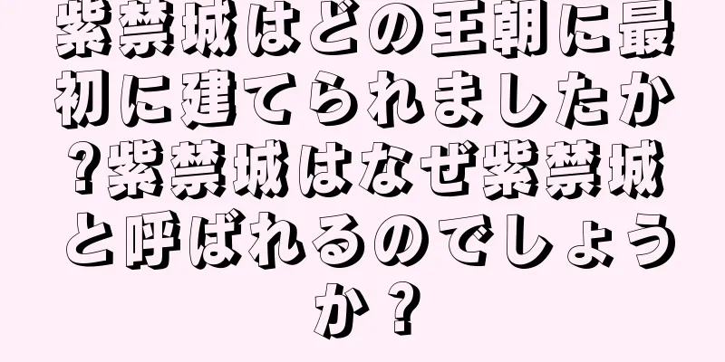 紫禁城はどの王朝に最初に建てられましたか?紫禁城はなぜ紫禁城と呼ばれるのでしょうか？