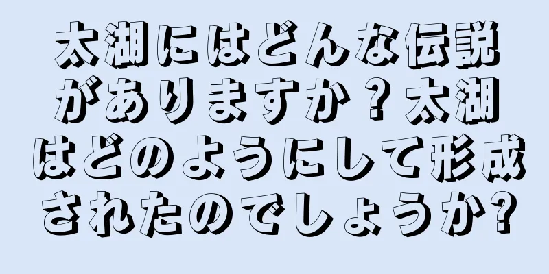 太湖にはどんな伝説がありますか？太湖はどのようにして形成されたのでしょうか?