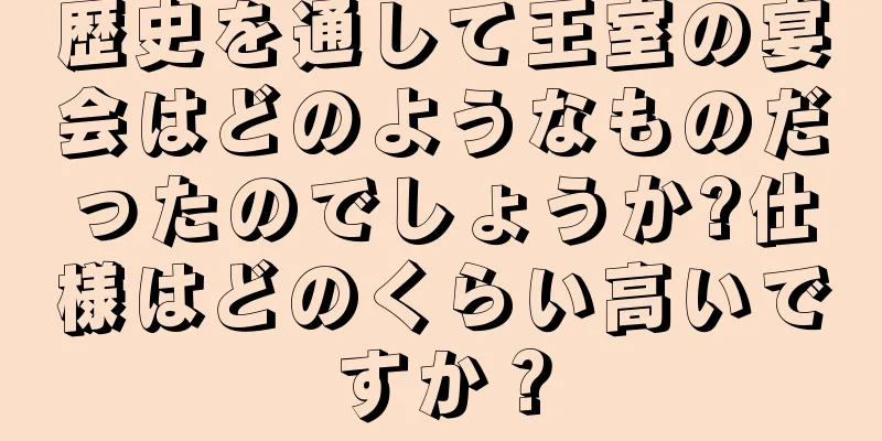 歴史を通して王室の宴会はどのようなものだったのでしょうか?仕様はどのくらい高いですか？