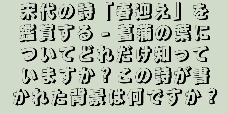 宋代の詩「春迎え」を鑑賞する - 菖蒲の葉についてどれだけ知っていますか？この詩が書かれた背景は何ですか？