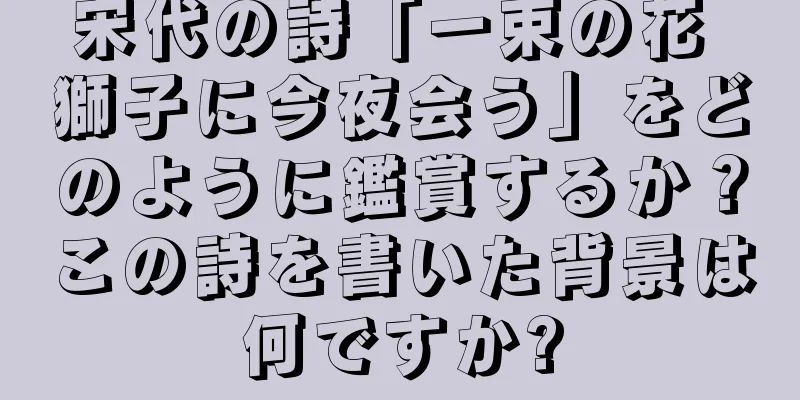 宋代の詩「一束の花 獅子に今夜会う」をどのように鑑賞するか？この詩を書いた背景は何ですか?