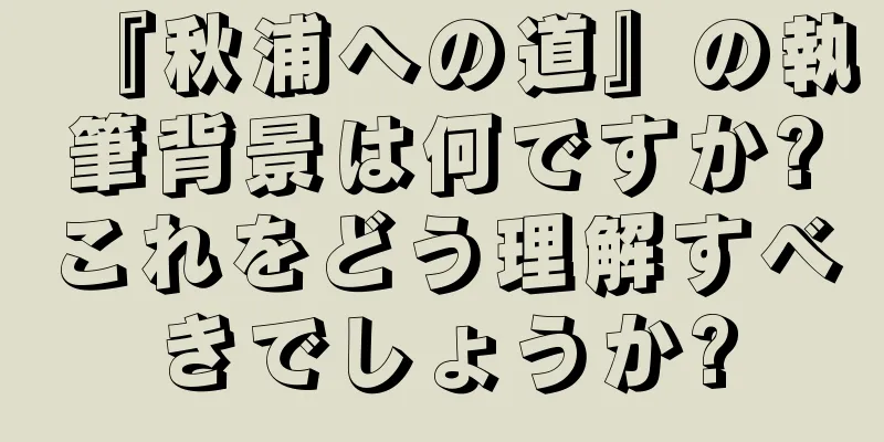 『秋浦への道』の執筆背景は何ですか?これをどう理解すべきでしょうか?