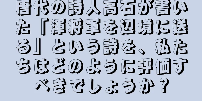 唐代の詩人高石が書いた「渾将軍を辺境に送る」という詩を、私たちはどのように評価すべきでしょうか？
