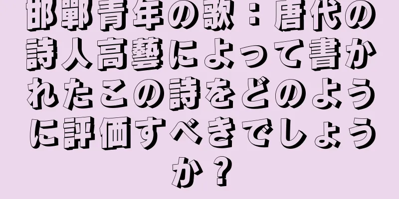 邯鄲青年の歌：唐代の詩人高藝によって書かれたこの詩をどのように評価すべきでしょうか？
