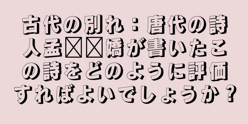 古代の別れ：唐代の詩人孟​​嬌が書いたこの詩をどのように評価すればよいでしょうか？