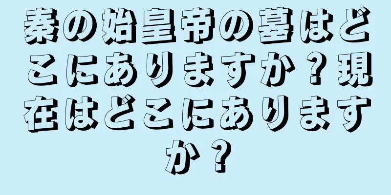 秦の始皇帝の墓はどこにありますか？現在はどこにありますか？