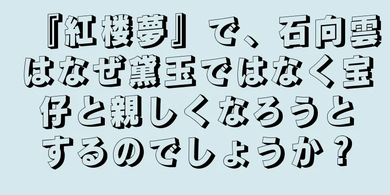 『紅楼夢』で、石向雲はなぜ黛玉ではなく宝仔と親しくなろうとするのでしょうか？