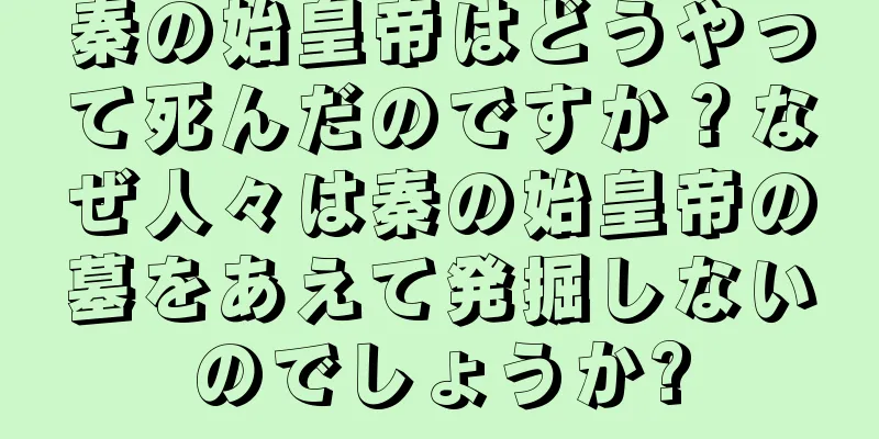 秦の始皇帝はどうやって死んだのですか？なぜ人々は秦の始皇帝の墓をあえて発掘しないのでしょうか?