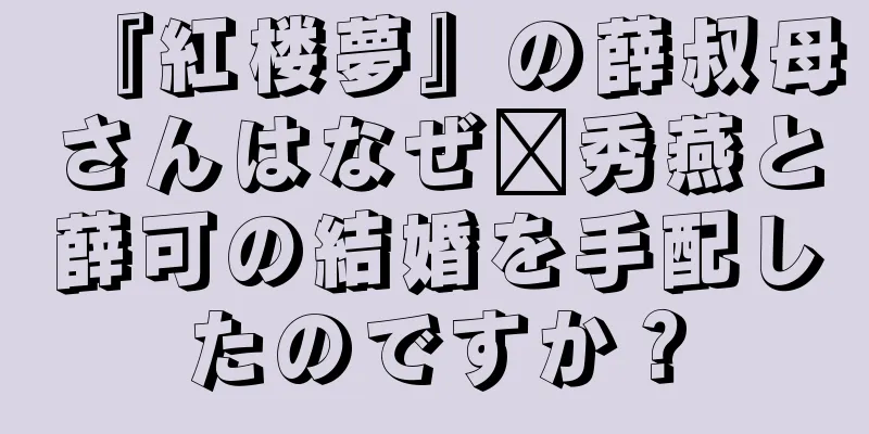 『紅楼夢』の薛叔母さんはなぜ邢秀燕と薛可の結婚を手配したのですか？