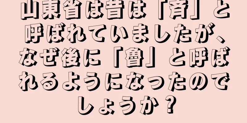 山東省は昔は「斉」と呼ばれていましたが、なぜ後に「魯」と呼ばれるようになったのでしょうか？