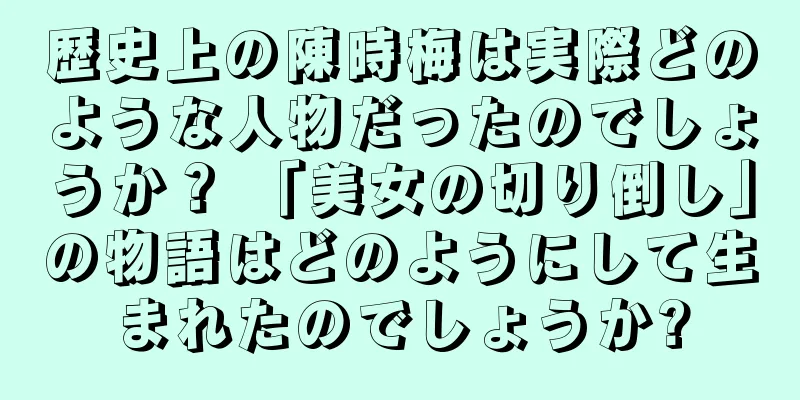 歴史上の陳時梅は実際どのような人物だったのでしょうか？ 「美女の切り倒し」の物語はどのようにして生まれたのでしょうか?