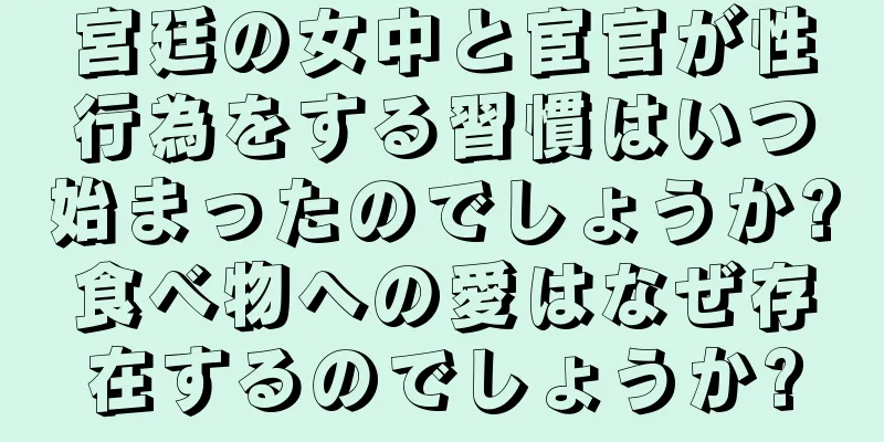 宮廷の女中と宦官が性行為をする習慣はいつ始まったのでしょうか?食べ物への愛はなぜ存在するのでしょうか?
