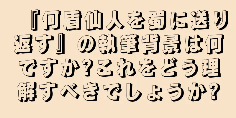 『何盾仙人を蜀に送り返す』の執筆背景は何ですか?これをどう理解すべきでしょうか?