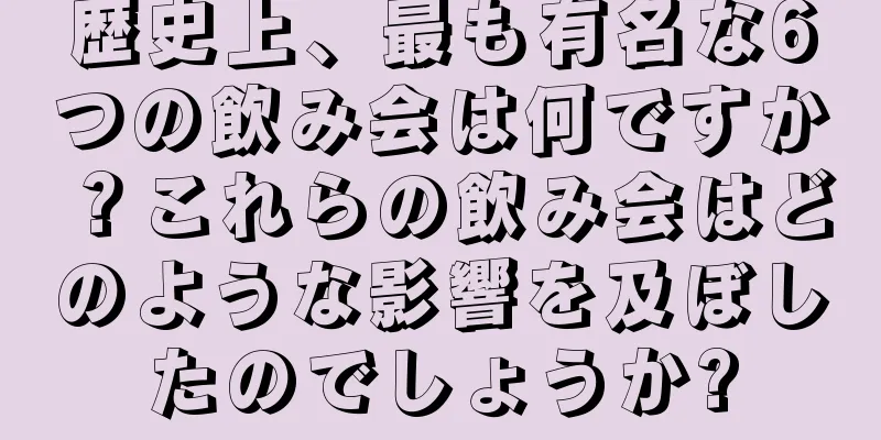 歴史上、最も有名な6つの飲み会は何ですか？これらの飲み会はどのような影響を及ぼしたのでしょうか?