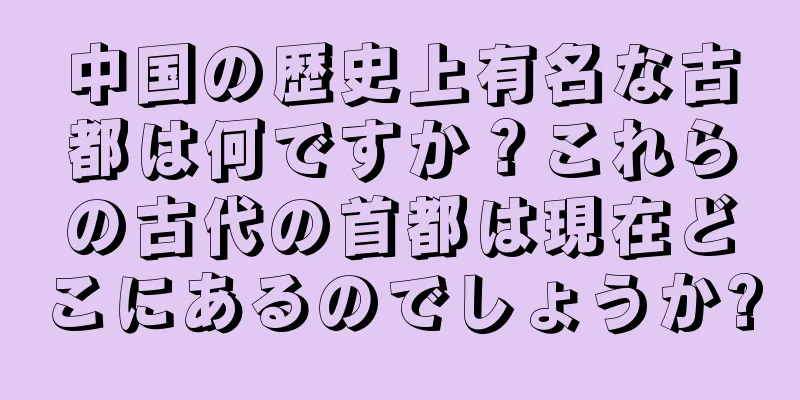 中国の歴史上有名な古都は何ですか？これらの古代の首都は現在どこにあるのでしょうか?