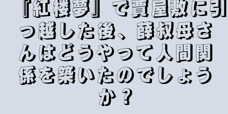 『紅楼夢』で賈屋敷に引っ越した後、薛叔母さんはどうやって人間関係を築いたのでしょうか？