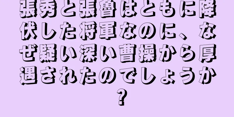 張秀と張魯はともに降伏した将軍なのに、なぜ疑い深い曹操から厚遇されたのでしょうか？