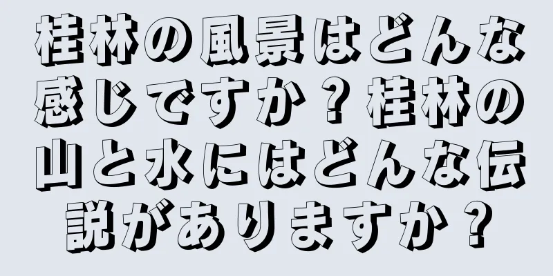 桂林の風景はどんな感じですか？桂林の山と水にはどんな伝説がありますか？