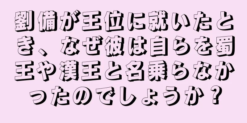 劉備が王位に就いたとき、なぜ彼は自らを蜀王や漢王と名乗らなかったのでしょうか？