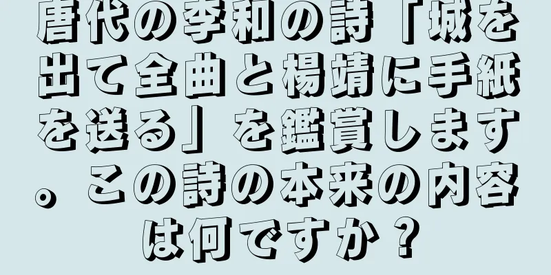 唐代の李和の詩「城を出て全曲と楊靖に手紙を送る」を鑑賞します。この詩の本来の内容は何ですか？
