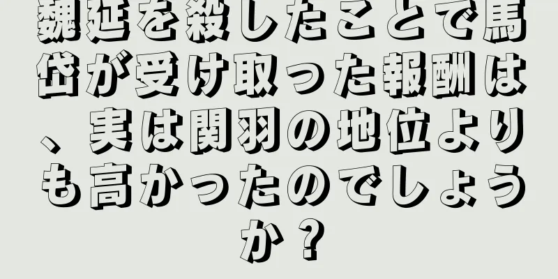 魏延を殺したことで馬岱が受け取った報酬は、実は関羽の地位よりも高かったのでしょうか？