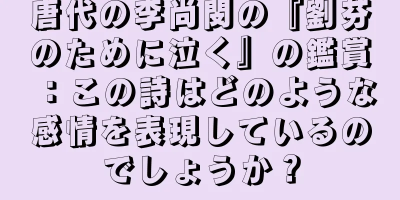 唐代の李尚閔の『劉芬のために泣く』の鑑賞：この詩はどのような感情を表現しているのでしょうか？