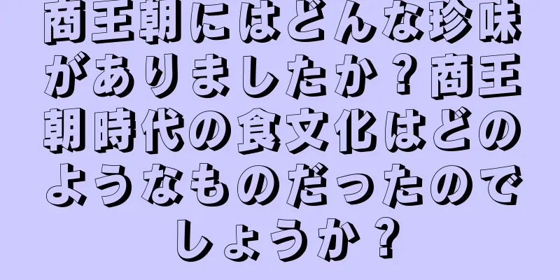 商王朝にはどんな珍味がありましたか？商王朝時代の食文化はどのようなものだったのでしょうか？