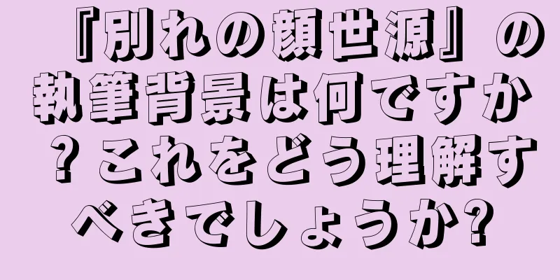 『別れの顔世源』の執筆背景は何ですか？これをどう理解すべきでしょうか?