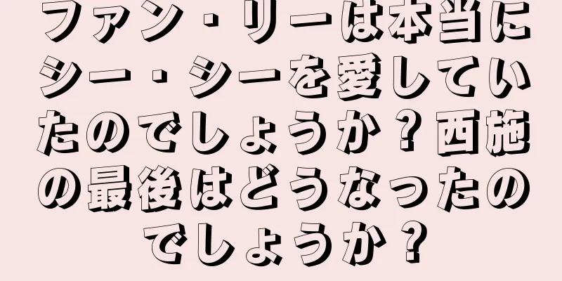 ファン・リーは本当にシー・シーを愛していたのでしょうか？西施の最後はどうなったのでしょうか？